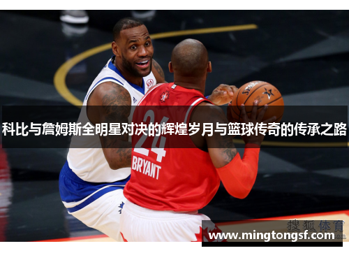 科比与詹姆斯全明星对决的辉煌岁月与篮球传奇的传承之路